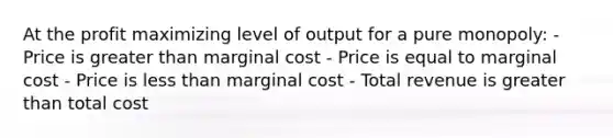 At the profit maximizing level of output for a pure monopoly: - Price is <a href='https://www.questionai.com/knowledge/ktgHnBD4o3-greater-than' class='anchor-knowledge'>greater than</a> marginal cost - Price is equal to marginal cost - Price is <a href='https://www.questionai.com/knowledge/k7BtlYpAMX-less-than' class='anchor-knowledge'>less than</a> marginal cost - Total revenue is greater than total cost