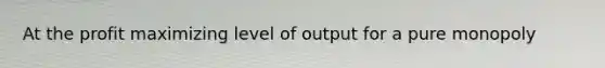 At the profit maximizing level of output for a pure monopoly