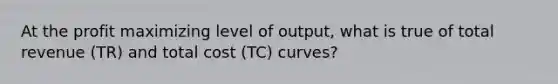 At the profit maximizing level of output, what is true of total revenue (TR) and total cost (TC) curves?