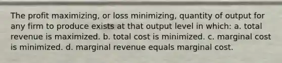 The profit maximizing, or loss minimizing, quantity of output for any firm to produce exists at that output level in which: a. total revenue is maximized. b. total cost is minimized. c. marginal cost is minimized. d. marginal revenue equals marginal cost.