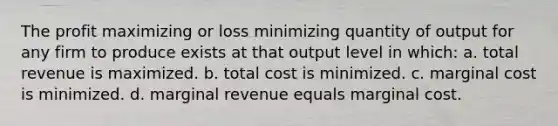 The profit maximizing or loss minimizing quantity of output for any firm to produce exists at that output level in which: a. total revenue is maximized. b. total cost is minimized. c. marginal cost is minimized. d. marginal revenue equals marginal cost.