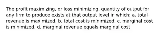 The profit maximizing, or loss minimizing, quantity of output for any firm to produce exists at that output level in which: a. total revenue is maximized. b. total cost is minimized. c. marginal cost is minimized. d. marginal revenue equals marginal cost