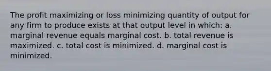 The profit maximizing or loss minimizing quantity of output for any firm to produce exists at that output level in which: a. marginal revenue equals marginal cost. b. total revenue is maximized. c. total cost is minimized. d. marginal cost is minimized.