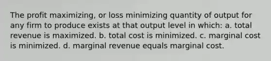 The profit maximizing, or loss minimizing quantity of output for any firm to produce exists at that output level in which: a. total revenue is maximized. b. total cost is minimized. c. marginal cost is minimized. d. marginal revenue equals marginal cost.