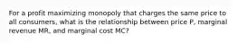 For a profit maximizing monopoly that charges the same price to all consumers, what is the relationship between price P, marginal revenue MR, and marginal cost MC?