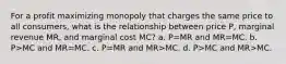 For a profit maximizing monopoly that charges the same price to all consumers, what is the relationship between price P, marginal revenue MR, and marginal cost MC? a. P=MR and MR=MC. b. P>MC and MR=MC. c. P=MR and MR>MC. d. P>MC and MR>MC.