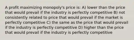 A profit maximizing monopoly's price is: A) lower than the price that would prevail if the industry is perfectly competitive B) not consistently related to price that would prevail if the market is perfectly competitive C) the same as the price that would prevail if the industry is perfectly competitive D) higher than the price that would prevail if the industry is perfectly competitive