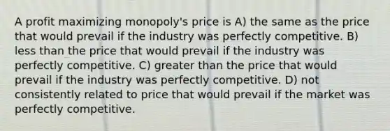 A profit maximizing monopoly's price is A) the same as the price that would prevail if the industry was perfectly competitive. B) less than the price that would prevail if the industry was perfectly competitive. C) greater than the price that would prevail if the industry was perfectly competitive. D) not consistently related to price that would prevail if the market was perfectly competitive.