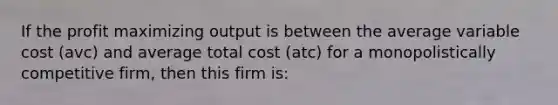 If the profit maximizing output is between the average variable cost (avc) and average total cost (atc) for a monopolistically competitive firm, then this firm is: