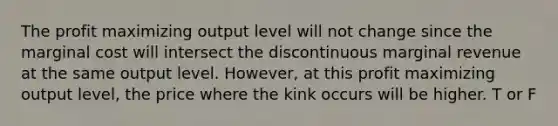 The profit maximizing output level will not change since the marginal cost will intersect the discontinuous marginal revenue at the same output level.​ However, at this profit maximizing output​ level, the price where the kink occurs will be higher. T or F