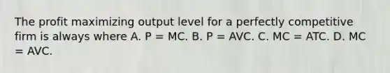 The profit maximizing output level for a perfectly competitive firm is always where A. P = MC. B. P = AVC. C. MC = ATC. D. MC = AVC.