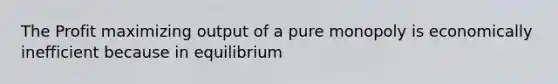 The Profit maximizing output of a pure monopoly is economically inefficient because in equilibrium