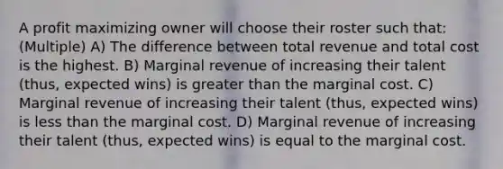 A profit maximizing owner will choose their roster such that: (Multiple) A) The difference between total revenue and total cost is the highest. B) Marginal revenue of increasing their talent (thus, expected wins) is greater than the marginal cost. C) Marginal revenue of increasing their talent (thus, expected wins) is less than the marginal cost. D) Marginal revenue of increasing their talent (thus, expected wins) is equal to the marginal cost.