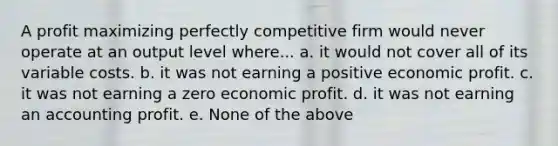 A profit maximizing perfectly competitive firm would never operate at an output level where... a. it would not cover all of its variable costs. b. it was not earning a positive economic profit. c. it was not earning a zero economic profit. d. it was not earning an accounting profit. e. None of the above