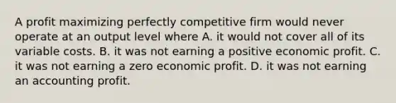 A profit maximizing perfectly competitive firm would never operate at an output level where A. it would not cover all of its variable costs. B. it was not earning a positive economic profit. C. it was not earning a zero economic profit. D. it was not earning an accounting profit.