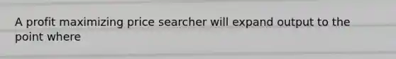 A profit maximizing price searcher will expand output to the point where