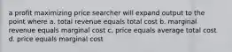 a profit maximizing price searcher will expand output to the point where a. total revenue equals total cost b. marginal revenue equals marginal cost c. price equals average total cost d. price equals marginal cost