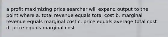 a profit maximizing price searcher will expand output to the point where a. total revenue equals total cost b. marginal revenue equals marginal cost c. price equals average total cost d. price equals marginal cost