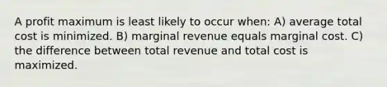 A profit maximum is least likely to occur when: A) average total cost is minimized. B) marginal revenue equals marginal cost. C) the difference between total revenue and total cost is maximized.