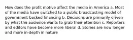 How does the profit motive affect the media in America a. Most of the media have switched to a public broadcasting model of government-backed financing b. Decisions are primarily driven by what the audience wants to grab their attention c. Reporters and editors have become more liberal d. Stories are now longer and more in-depth in nature