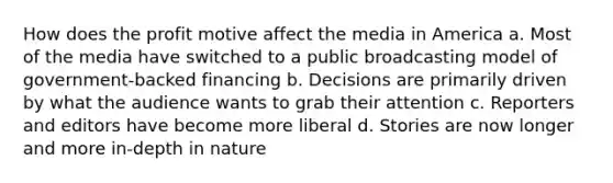 How does the profit motive affect the media in America a. Most of the media have switched to a public broadcasting model of government-backed financing b. Decisions are primarily driven by what the audience wants to grab their attention c. Reporters and editors have become more liberal d. Stories are now longer and more in-depth in nature