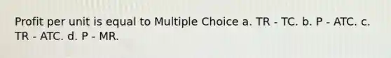 Profit per unit is equal to Multiple Choice a. TR - TC. b. P - ATC. c. TR - ATC. d. P - MR.