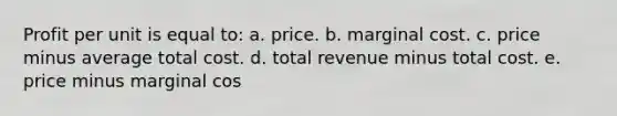 Profit per unit is equal to: a. price. b. marginal cost. c. price minus average total cost. d. total revenue minus total cost. e. price minus marginal cos