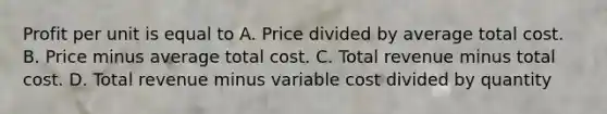 Profit per unit is equal to A. Price divided by average total cost. B. Price minus average total cost. C. Total revenue minus total cost. D. Total revenue minus variable cost divided by quantity