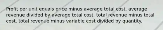 Profit per unit equals price minus average total cost. average revenue divided by average total cost. total revenue minus total cost. total revenue minus variable cost divided by quantity.