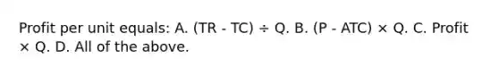 Profit per unit equals: A. (TR - TC) ÷ Q. B. (P - ATC) × Q. C. Profit × Q. D. All of the above.