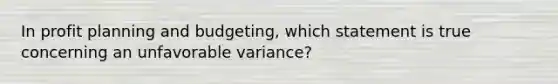 In profit planning and budgeting, which statement is true concerning an unfavorable variance?