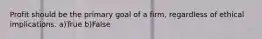 Profit should be the primary goal of a firm, regardless of ethical implications. a)True b)False