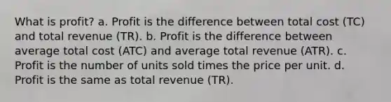 What is profit? a. Profit is the difference between total cost (TC) and total revenue (TR). b. Profit is the difference between average total cost (ATC) and average total revenue (ATR). c. Profit is the number of units sold times the price per unit. d. Profit is the same as total revenue (TR).