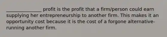 _______________ profit is the profit that a firm/person could earn supplying her entrepreneurship to another firm. This makes it an opportunity cost because it is the cost of a forgone alternative-running another firm.