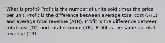 What is profit? Profit is the number of units sold times the price per unit. Profit is the difference between average total cost (ATC) and average total revenue (ATR). Profit is the difference between total cost (TC) and total revenue (TR). Profit is the same as total revenue (TR).