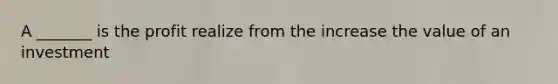 A _______ is the profit realize from the increase the value of an investment