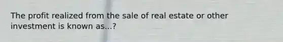 The profit realized from the sale of real estate or other investment is known as...?