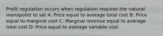 Profit regulation occurs when regulation requires the natural monopolist to set A: Price equal to average total cost B: Price equal to marginal cost C: Marginal revenue equal to average total cost D: Price equal to average variable cost