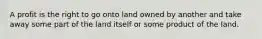 A profit is the right to go onto land owned by another and take away some part of the land itself or some product of the land.