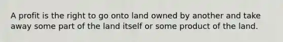 A profit is the right to go onto land owned by another and take away some part of the land itself or some product of the land.