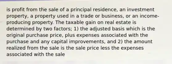 is profit from the sale of a principal residence, an investment property, a property used in a trade or business, or an income-producing property. The taxable gain on real estate is determined by two factors; 1) the adjusted basis which is the original purchase price, plus expenses associated with the purchase and any capital improvements, and 2) the amount realized from the sale is the sale price less the expenses associated with the sale