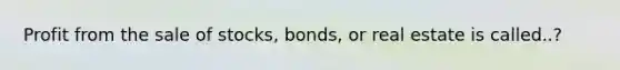 Profit from the sale of stocks, bonds, or real estate is called..?