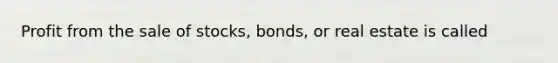 Profit from the sale of stocks, bonds, or real estate is called