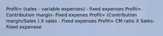 Profit= (sales - variable expenses) - fixed expenses Profit= Contribution margin- Fixed expenes Profit= (Contribution margin/Sales ) X sales - Fixed expenses Profit= CM ratio X Sales- Fixed expenese