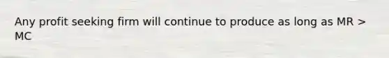 Any profit seeking firm will continue to produce as long as MR > MC