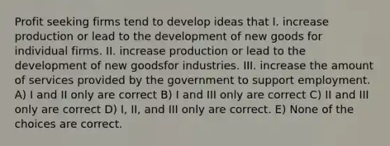 Profit seeking firms tend to develop ideas that I. increase production or lead to the development of new goods for individual firms. II. increase production or lead to the development of new goodsfor industries. III. increase the amount of services provided by the government to support employment. A) I and II only are correct B) I and III only are correct C) II and III only are correct D) I, II, and III only are correct. E) None of the choices are correct.