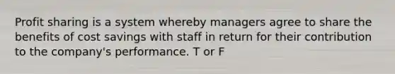 Profit sharing is a system whereby managers agree to share the benefits of cost savings with staff in return for their contribution to the company's performance. T or F