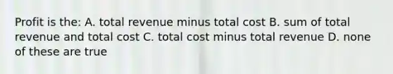 Profit is the: A. total revenue minus total cost B. sum of total revenue and total cost C. total cost minus total revenue D. none of these are true