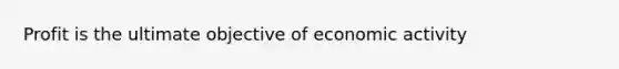 Profit is the ultimate objective of economic activity