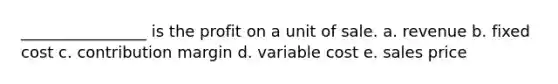 ________________ is the profit on a unit of sale. a. revenue b. fixed cost c. contribution margin d. variable cost e. sales price